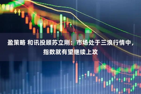 盈策略 和讯投顾苏立刚：市场处于三浪行情中，指数就有望继续上攻
