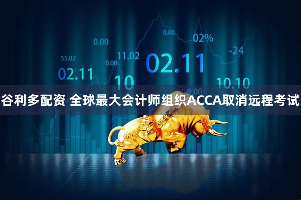 谷利多配资 全球最大会计师组织ACCA取消远程考试