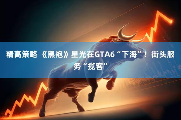 精高策略 《黑袍》星光在GTA6“下海”！街头服务“揽客”